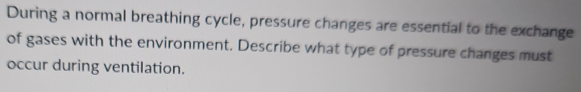 During a normal breathing cycle, pressure changes are essential to the exchange 
of gases with the environment. Describe what type of pressure changes must 
occur during ventilation.