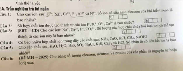 tinh thể là yếu. 
2.4. Trắc nghiệm trả lời ngắn 
Câu 1: Cho các ion sau: O^(2-), Na^+, Ca^(2+), F^-, Al^(3+) và N^(3-) Soverline 6 ion có cấu hình electron của khí hiểm neon là 
bao nhiêu? 
Câu 2: Số hợp chất ion được tạo thành từ các ion F-, K^+, O^(2-), Ca^(2+) là bao nhiêu? a 
Câu 3: (SBT - CD) Cho các ion: Na^+, Ca^(2+), F^-, CO_3^((2-) *. Số lượng các hợp chất chứa hai loại ion có thể tạo 
thành từ các ion này là bao nhiêu? 
Câu 4: Có bao nhiêu hợp chất ion trong dãy các chất sau: NH_3), CaO, KCl, CH_4, NaOH? 
Câu 5: Cho các chất sau: K_2O, H_2O, H_2S, SO_2, NaCl, K_2S, CaF_2 và HCl. Số phân tử có liên kết ion là bao 
a 
nhiêu? 
Câu 6: (Đề MH - 2025) Cho bảng số lượng electron, neutron và proton của các phần tử (nguyên tử hoặc 
ion) sau: