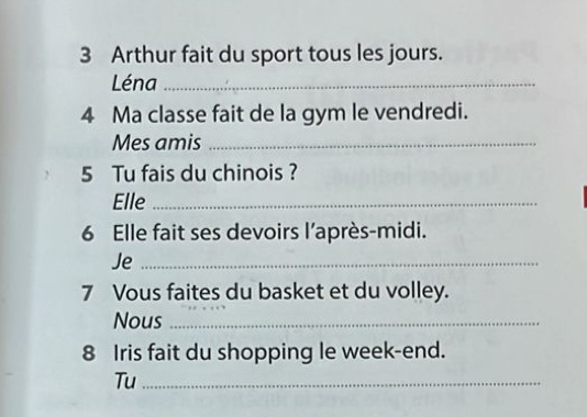 Arthur fait du sport tous les jours. 
Léna_ 
4 Ma classe fait de la gym le vendredi. 
Mes amis_ 
5 Tu fais du chinois ? 
Elle_ 
6 Elle fait ses devoirs l’après-midi. 
Je_ 
7 Vous faites du basket et du volley. 
Nous_ 
8 Iris fait du shopping le week-end. 
Tu_