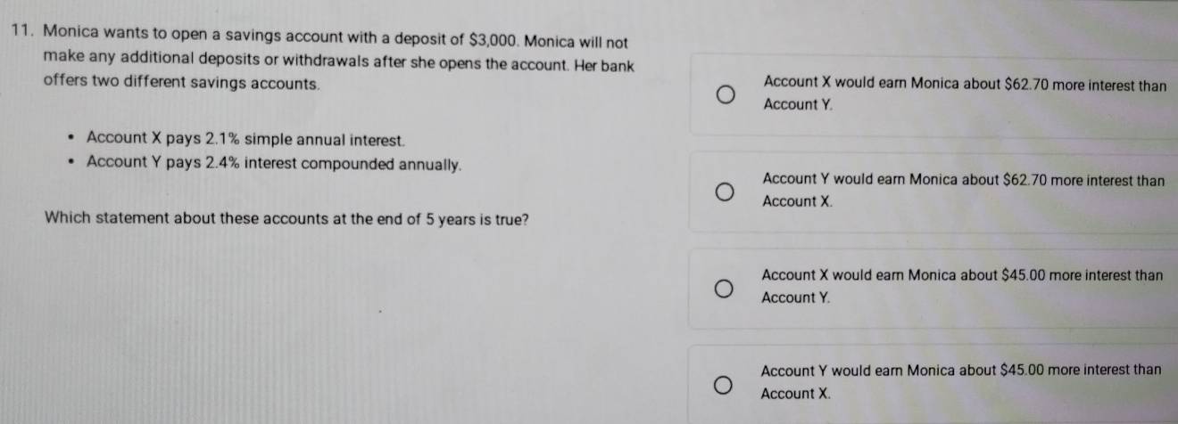 Monica wants to open a savings account with a deposit of $3,000. Monica will not
make any additional deposits or withdrawals after she opens the account. Her bank
offers two different savings accounts. Account X would earn Monica about $62.70 more interest than
Account Y.
Account X pays 2.1% simple annual interest.
Account Y pays 2.4% interest compounded annually.
Account Y would earn Monica about $62.70 more interest than
Account X.
Which statement about these accounts at the end of 5 years is true?
Account X would earn Monica about $45.00 more interest than
Account Y.
Account Y would earn Monica about $45.00 more interest than
Account X.