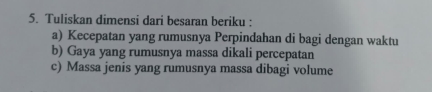 Tuliskan dimensi dari besaran beriku : 
a) Kecepatan yang rumusnya Perpindahan di bagi dengan waktu 
b) Gaya yang rumusnya massa dikali percepatan 
c) Massa jenis yang rumusnya massa dibagi volume