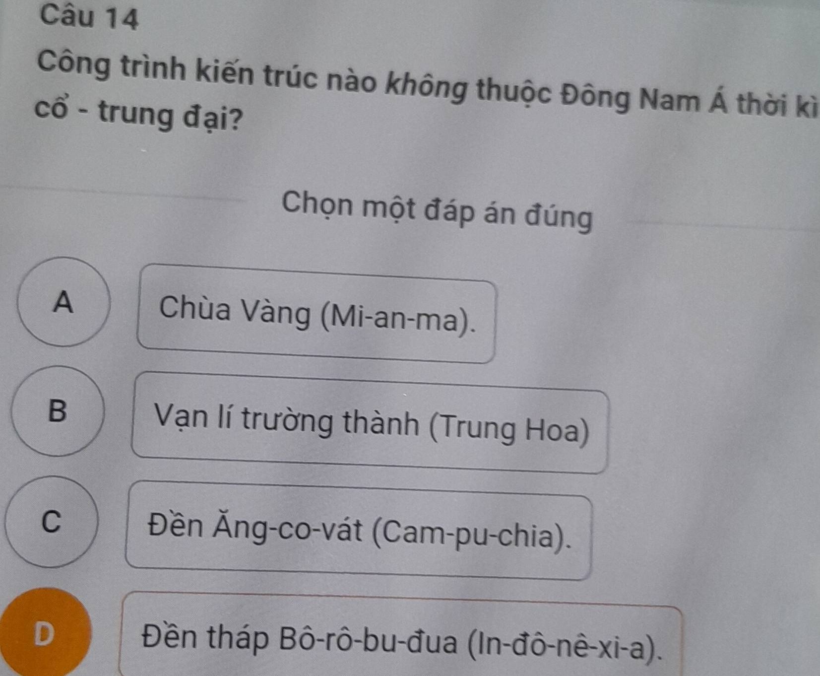 Công trình kiến trúc nào không thuộc Đông Nam Á thời kì
cổ - trung đại?
Chọn một đáp án đúng
A Chùa Vàng (Mi-an-ma).
B Vạn lí trường thành (Trung Hoa)
C Đền Ăng-co-vát (Cam-pu-chia).
D Đền tháp Bô-rô-bu-đua (In-đô-nê-xi-a).