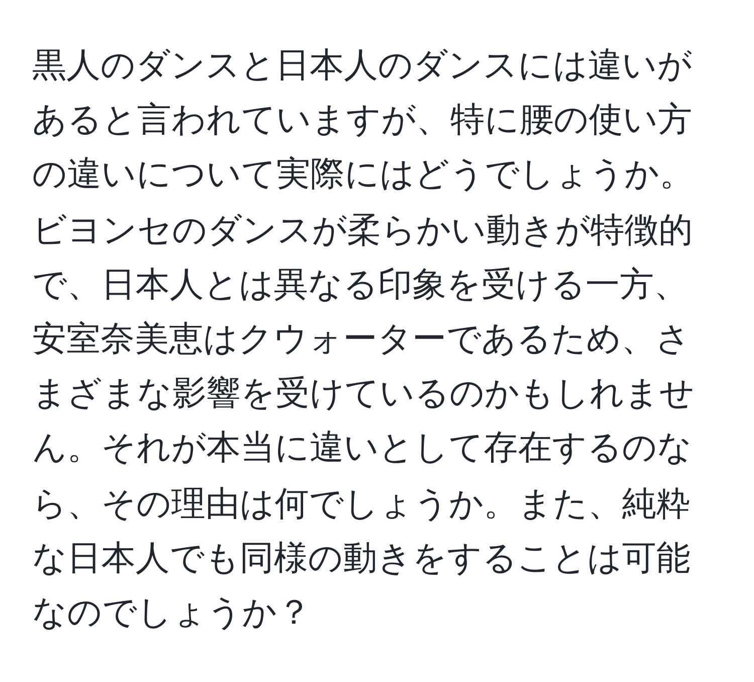 黒人のダンスと日本人のダンスには違いがあると言われていますが、特に腰の使い方の違いについて実際にはどうでしょうか。ビヨンセのダンスが柔らかい動きが特徴的で、日本人とは異なる印象を受ける一方、安室奈美恵はクウォーターであるため、さまざまな影響を受けているのかもしれません。それが本当に違いとして存在するのなら、その理由は何でしょうか。また、純粋な日本人でも同様の動きをすることは可能なのでしょうか？