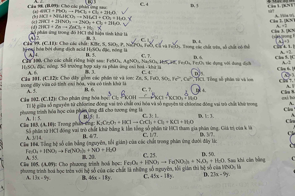 A. 2 B, 3
Câu 98. (B.09): Cho các phản ứng sau: C. 4 D. 5 Câu 1. [KNT
(a) 4HCl+PbO_2to PbCl_2+Cl_2+2H_2O.
tǔ?
(b) HCl+NH_4HCO_3to NH_4Cl+CO_2+H_2O.
A. Hóa trị.
(c) 2HCl+2HNO_3to 2NO_2+Cl_2+2H_2O.
Câu 2. [KNT
(d) 2HCl+Znto ZnCl_2+H_2.
A. +2
Số phản ứng trong đó HCl thể hiện tính khử là
Câu 3. [KN
A. 2. B. 3.
Câu s 9.(C.11) : Cho các chất: KBr,S,SiO_2,P,Na_3PO_4, C. 1 D. 4. (sắt) trong F L +3
FeO, Cử và Fe_2O_3
bị oxj hóa bởi dung dịch acid H_2SO_4dac , nóng là 1. Trong các chất trên, số chất có thể Cầu 4. 1. [
A. +2.
A. 4. B. 5. C. 7.
Cầu 100. Cho các chất riêng biệt sau: FeSO eSO_4,AgNO_3,Na_2SO_4,H_2S,Hf,Fe_3O_4,Fe_2O_3 D. 6. tác dụng với dung dịch Câu 5. [C
H_2SO_4dac c, nóng. Số trường hợp xảy ra phản ứng oxi hoá - khử là Câu 6. [ A.-2
A. 6. B. 3. C. 4. D. 5.
1)+3
Câu 101. (C.12) : Cho dãy gồm các phân tử và ion: Zn,S,FeO, SO_2,Fe^(2+),Cu^(2+) , HCI. Tổng số phân tử và ion Cau 7.
trong dãy vừa có tính oxi hóa, vừa có tính khử là
A. 5. B. 6. C. 7. D. 4. A. F
Câu 8
Câu 102. (C.12): Cho phản ứng hóa học: Cl₂ KOH —KCl + KClO₃ PH₂O oxi ho
Ti lệ giữa số nguyên tử chlorine đóng vai trò chất oxi hóa và số nguyên tử chlorine đóng vai trò chất khử trong A.
phương trình hóa học của phản ứng đã cho tương ứng là Câu
C. 3:1.
A. 1:5. B.5: 1. D. 1:3. A
Câu 103. (A.10) : Trong phản ứng: K_2Cr_2O_7+HClto CrCl_3+Cl_2+KCl+H_2O
Câu
Số phân tử HCl đóng vai trò chất khử bằng k lần tổng số phân tử HCl tham gia phản ứng. Giá trị của k là
A. 3/14. B. 4/7. C. 1/7. D. 3/7. Câ
Câu 104. Tổng hệ số cân bằng (nguyên, tối giản) của các chất trong phản ứng dưới đây là:
C
Fe_3O_4+HNO_3to Fe(NO_3)_3+NO+H_2O
A. 55. B. 20. C. 25. D. 50.
Câu 105. (A.09) :   Cho phương trình hoá học: Fe_3O_4+HNO_3to Fe(NO_3)_3+N_xO_y+H_2O. Sau khi cân bằng C
phương trình hoá học trên với hệ số của các chất là những số nguyên, tối giản thì hhat e số của HNO_3 là
A. 13x-9y. B. 46x-18y. C. 45x-18y. D. 23x-9y.