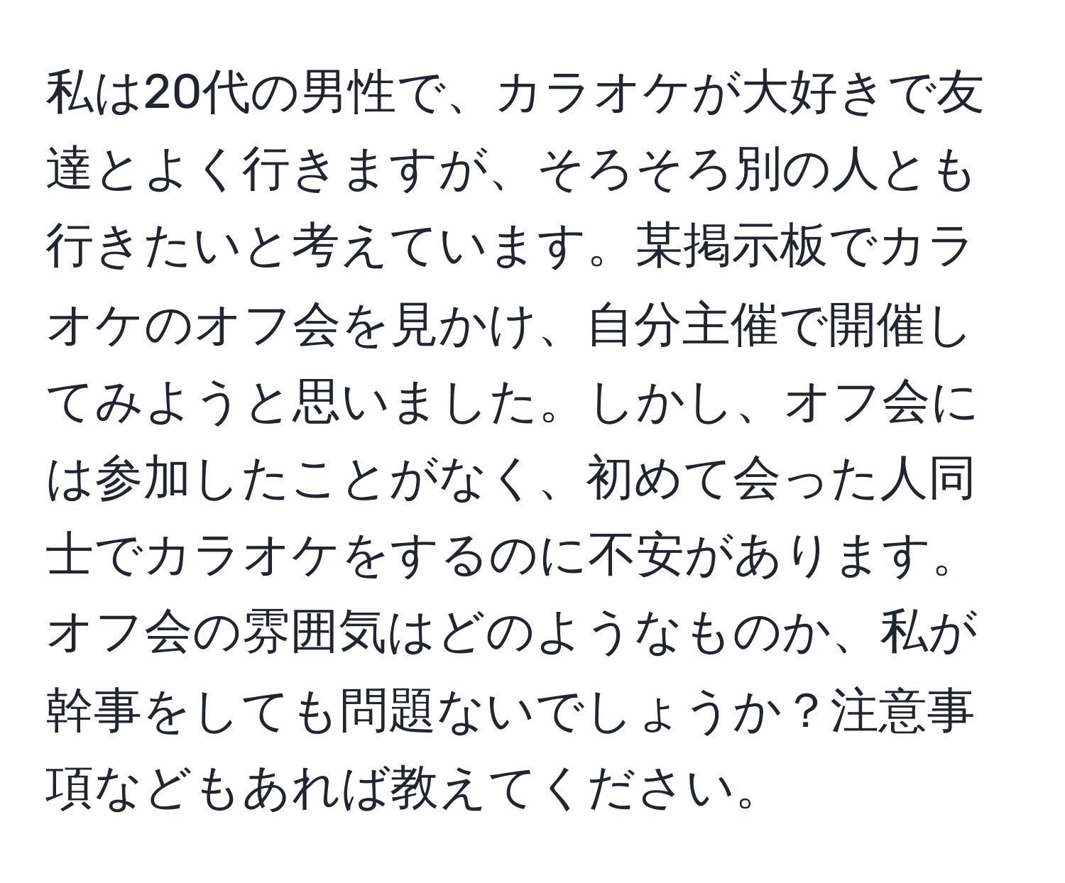 私は20代の男性で、カラオケが大好きで友達とよく行きますが、そろそろ別の人とも行きたいと考えています。某掲示板でカラオケのオフ会を見かけ、自分主催で開催してみようと思いました。しかし、オフ会には参加したことがなく、初めて会った人同士でカラオケをするのに不安があります。オフ会の雰囲気はどのようなものか、私が幹事をしても問題ないでしょうか？注意事項などもあれば教えてください。