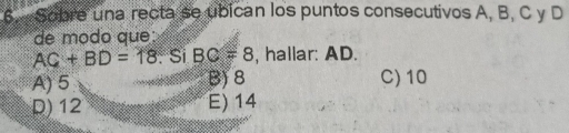 Sobre una recta se ubican los puntos consecutivos A, B, C y D
de modo que:
AC+BD=18 : Si BC=8 , hallar: AD.
A) 5 B) 8 C) 10
D) 12 E) 14