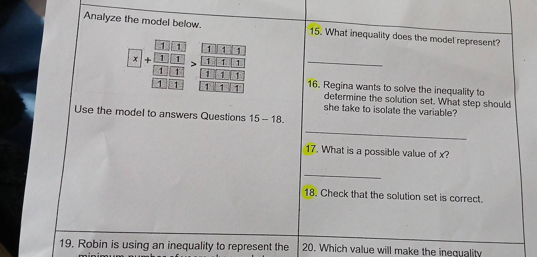 Analyze the model below. 15. What inequality does the model represent? 
_ [x]+frac [frac 3· □ 1][_ □ 1>frac 3>>frac frac 1-11)frac >frac □ □ [□ ]>frac  □ /□  -□ 1] 
16. Regina wants to solve the inequality to 
determine the solution set. What step should 
she take to isolate the variable? 
Use the model to answers Questions 15-18. 
_ 
17. What is a possible value of x? 
_ 
18. Check that the solution set is correct. 
19. Robin is using an inequality to represent the 20. Which value will make the inequality