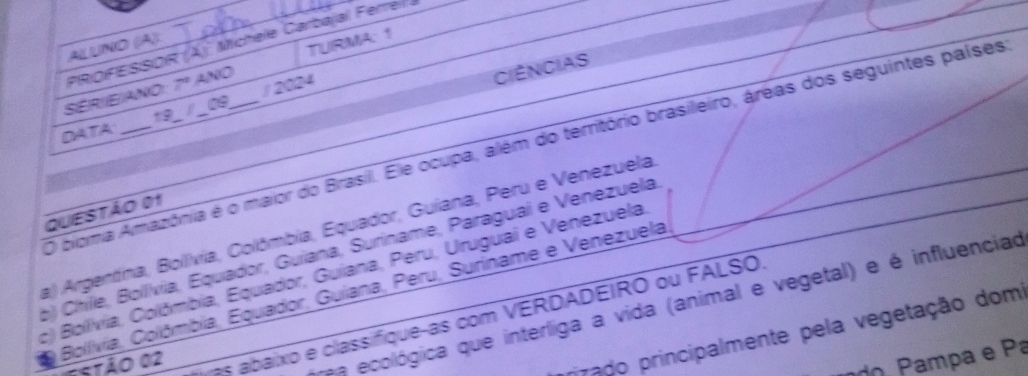 PROFESSOR (Ä) Michele Carbajal Ferreil à
AILUNÖ (Ä)
SERIE/ANO 7° ANO TURMA: 1
/ 2024
CIéNCIAS
09
DATA
O bioma Amazônia é o maior do Brasil. Ele ocupa, além do território brasileiro, áreas dos seguintes países
QUESTÃo 01
a) Argentína, Bollívia, Colômbia, Equador, Guiana, Peru e Venezuela
b) Chile, Bollvia, Equador, Guiana, Suriname, Paraguai e Venezuela
c) Bolívia, Colômbia, Equador, Guiana, Peru, Uruguai e Venezuela
a Bollívia, Colômbia, Equador, Guiana, Peru, Suriname e Venezuela
Ostão 02
a ecológica que interliga a vida (animal e vegetal) e é influenciad
as abaixo e classifique-as com VERDADEIRO ou FALSO
rizado principalmente pela vegetação dom
amp a e Pa