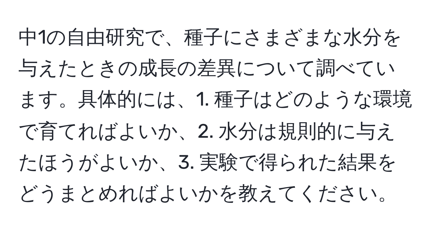 中1の自由研究で、種子にさまざまな水分を与えたときの成長の差異について調べています。具体的には、1. 種子はどのような環境で育てればよいか、2. 水分は規則的に与えたほうがよいか、3. 実験で得られた結果をどうまとめればよいかを教えてください。