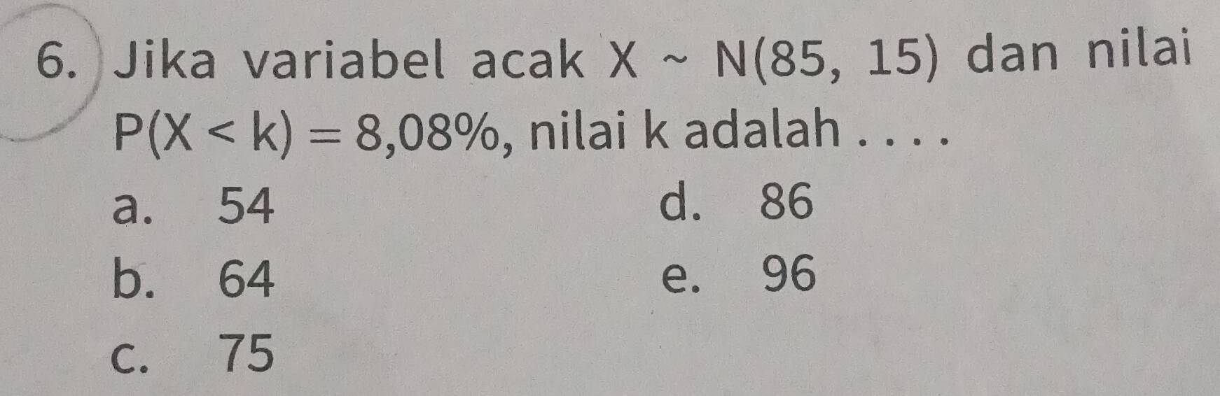 Jika variabel acak Xsim N(85,15) dan nilai
P(X , nilai k adalah . . . .
a. 54 d. 86
b. 64 e. 96
c. 75