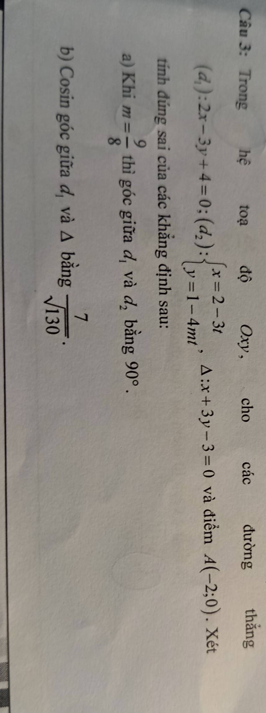 Trong hệ toạ độ Oxy, cho các 
đường thắng
(d_1):2x-3y+4=0;(d_2):beginarrayl x=2-3t y=1-4mtendarray.  ,△ :x+3y-3=0 và điểm A(-2;0). Xét 
tính đúng sai của các khẳng định sau: 
a) Khi m= 9/8  thì góc giữa d_1 và d_2 bằng 90°. 
b) Cosin góc giữa d_1 và △ bằng  7/sqrt(130) .