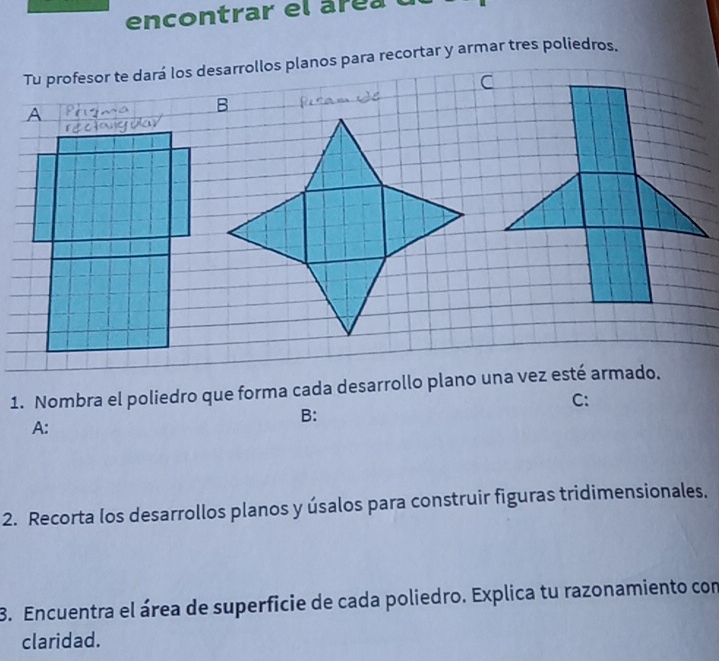 encontrar el áre al 
Tu profesor te dará los desarrollos planos para recortar y armar tres poliedros. 
- 
1. Nombra el poliedro que forma cada desarrollo plano una vez esté armado. 
C: 
B: 
A: 
2. Recorta los desarrollos planos y úsalos para construir figuras tridimensionales. 
3. Encuentra el área de superficie de cada poliedro. Explica tu razonamiento con 
claridad.