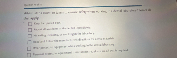 Questian 48 of 50
Which steps must be taken to ensure safety when working in a dental laboratory? Select all
that apply.
Keep hair pulled back.
Report all accidents to the dentist immediately.
No eating, drinking, or smoking in the laboratory.
Read and follow the manufacturer's directions for dental materials.
Wear protective equipment when working in the dental laboratory.
Personal protective equipment is not necessary; gloves are all that is required.