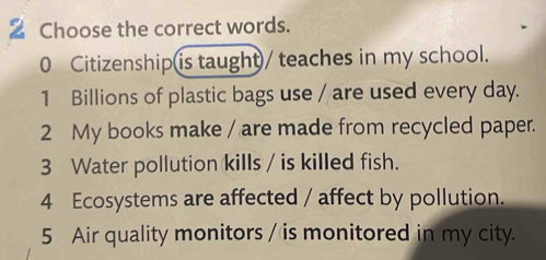 Choose the correct words. 
0 Citizenship is taught/ teaches in my school. 
1 Billions of plastic bags use / are used every day. 
2 My books make / are made from recycled paper. 
3 Water pollution kills / is killed fish. 
4 Ecosystems are affected / affect by pollution. 
5 Air quality monitors / is monitored in my city.