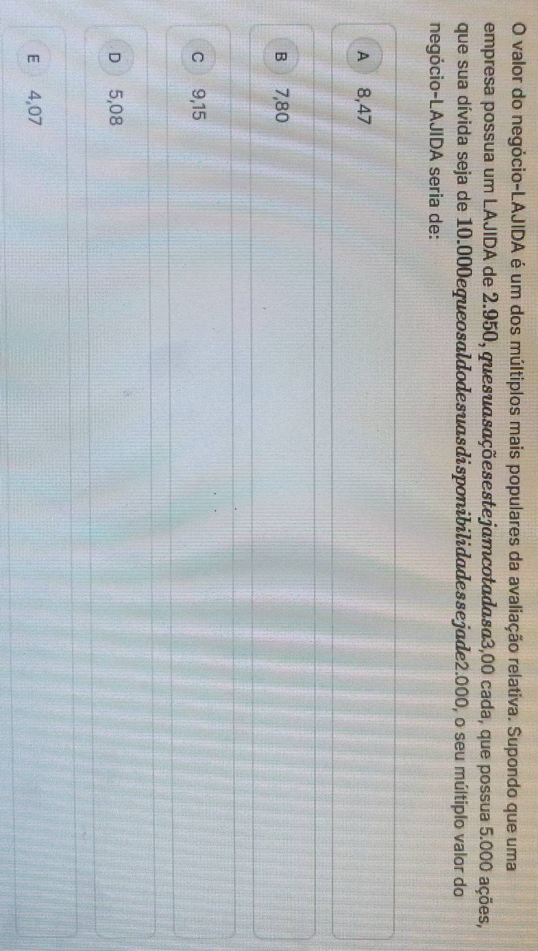 valor do negócio-LAJIDA é um dos múltiplos mais populares da avaliação relativa. Supondo que uma
empresa possua um LAJIDA de 2.950, quesuαsaçõesestejamcotadasa3,00 cada, que possua 5.000 ações,
que sua dívida seja de 10.000equeosaldodesuasdisponibilidadessejade2.000, o seu múltiplo valor do
negócio-LAJIDA seria de:
A 8,47
B 7,80
c 9,15
D 5,08
E 4,07