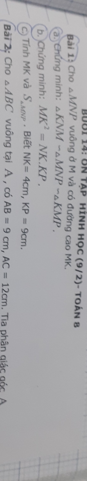 BưBi 14: 8N tập hình học (9/2)- toán 8 
Bài 1: Cho △ MNP vuông ở M và có đường cao MK. 
a. Chứng minh: △ KNMsim △ MNPsim △ KMP. 
b. Chứng minh: MK^2=NK.KP. 
c. Tính MK và S_△ MNP. Biết NK=4cm, KP=9cm. 
Bài 2: Cho △ ABC vuông tại A , có AB=9cm, AC=12cm. Tia phân giác góc A