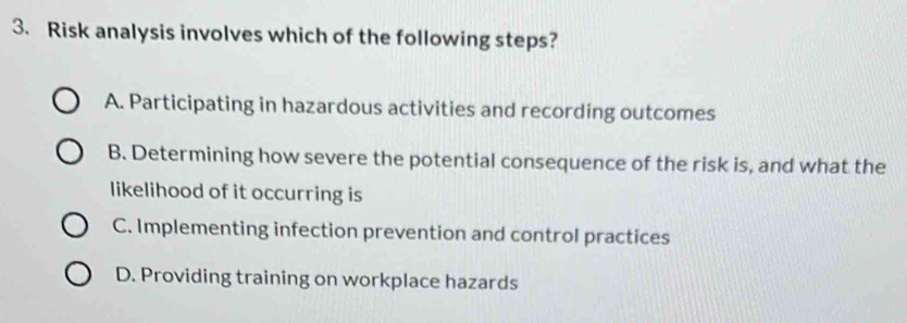 Risk analysis involves which of the following steps?
A. Participating in hazardous activities and recording outcomes
B. Determining how severe the potential consequence of the risk is, and what the
likelihood of it occurring is
C. Implementing infection prevention and control practices
D. Providing training on workplace hazards