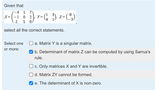 Given that
X=beginpmatrix -4&1&7 -1&0&2 2&5&0endpmatrix , Y=beginpmatrix 1&3 4&1endpmatrix , Z=beginpmatrix 8 -3endpmatrix
select all the correct statements.
Select one a. Matrix Y is a singular matrix.
or more: b. Determinant of matrix Z can be computed by using Sarrus's
rule.
c. Only matrices X and Y are invertible.
d. Matrix ZY cannot be formed.
e. The determinant of X is non-zero.