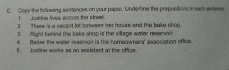 Copy the following sentences on your paper. Underline the prepositions in each sentence. 
1. Justine lives across the street. 
2. There is a vacant lot between her house and the bake shop. 
3. Right behind the bake shop is the village water reservoir. 
4. Below the water reservoir is the homeowners' association office. 
5. Justine works as an assistant at the office.