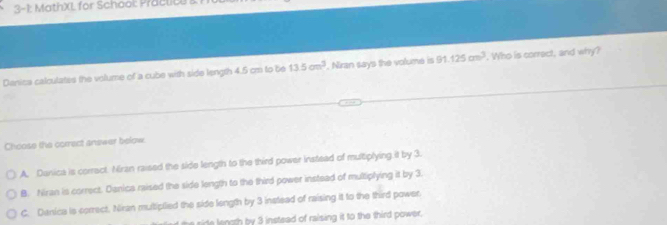 3-1 MathXL for Schook Prac lil
Denica calculates the volume of a cube with side length 4.5 cm to be 13.5cm^3. Niran says the volume is 91.125cm^3. Who is correct, and why?
Choose the correct answer below.
A. Danica is corract. Mran raised the side length to the third power instead of multiplying it by 3.
B. Niran is correct. Danica raised the side length to the third power instead of multiplying it by 3.
C. Danica is correct. Niran mutiplied the side length by 3 instead of raising it to the third power.
ie noth by 3 instead of raising it to the third power.