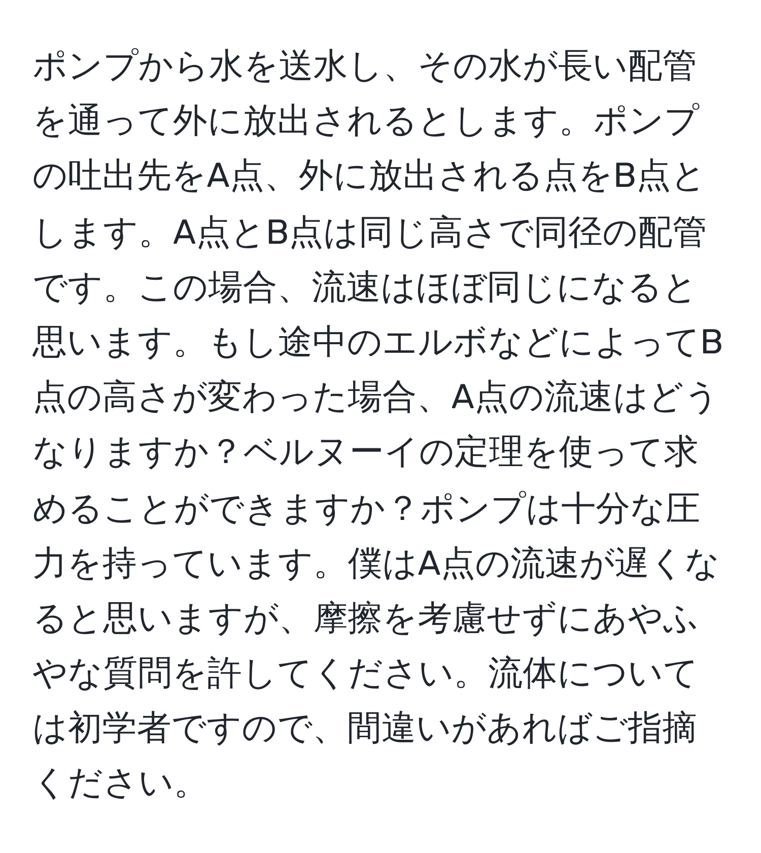 ポンプから水を送水し、その水が長い配管を通って外に放出されるとします。ポンプの吐出先をA点、外に放出される点をB点とします。A点とB点は同じ高さで同径の配管です。この場合、流速はほぼ同じになると思います。もし途中のエルボなどによってB点の高さが変わった場合、A点の流速はどうなりますか？ベルヌーイの定理を使って求めることができますか？ポンプは十分な圧力を持っています。僕はA点の流速が遅くなると思いますが、摩擦を考慮せずにあやふやな質問を許してください。流体については初学者ですので、間違いがあればご指摘ください。