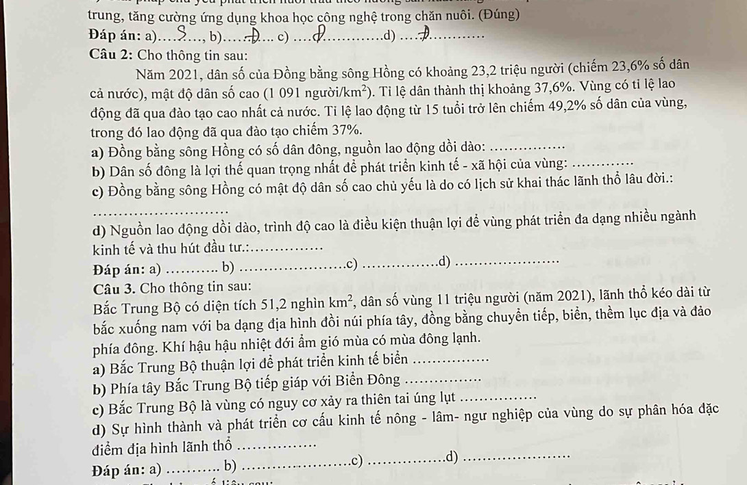 trung, tăng cường ứng dụng khoa học công nghệ trong chăn nuôi. (Đúng)
Đáp án: a) _b)_ c) _d)._
Câu 2: Cho thông tin sau:
Năm 2021, dân số của Đồng bằng sông Hồng có khoảng 23,2 triệu người (chiếm 23,6% số dân
cả nước), mật độ dân số cao (1 091 người /km^2). Tỉ lệ dân thành thị khoảng 37,6%. Vùng có tỉ lệ lao
động đã qua đào tạo cao nhất cả nước. Ti lệ lao động từ 15 tuổi trở lên chiếm 49,2% số dân của vùng,
trong đó lao động đã qua đào tạo chiếm 37%.
a) Đồng bằng sông Hồng có số dân đông, nguồn lao động dồi dào:_
b) Dân số đông là lợi thế quan trọng nhất để phát triển kinh tế - xã hội của vùng:_
c) Đồng bằng sông Hồng có mật độ dân số cao chủ yếu là do có lịch sử khai thác lãnh thổ lâu đời.:
_
d) Nguồn lao động dồi dào, trình độ cao là điều kiện thuận lợi để vùng phát triển đa dạng nhiều ngành
kinh tế và thu hút đầu tư.:_
Đáp án: a) _b) _.c)_ d)_
Câu 3. Cho thông tin sau:
Bắc Trung Bộ có diện tích 51,2 nghìn km^2 *, dân số vùng 11 triệu người (năm 2021), lãnh thổ kéo dài từ
bắc xuống nam với ba dạng địa hình đồi núi phía tây, đồng bằng chuyển tiếp, biển, thềm lục địa và đảo
phía đông. Khí hậu hậu nhiệt đới ẩm gió mùa có mùa đông lạnh.
a) Bắc Trung Bộ thuận lợi để phát triển kinh tế biển_
b) Phía tây Bắc Trung Bộ tiếp giáp với Biển Đông_
c) Bắc Trung Bộ là vùng có nguy cơ xảy ra thiên tai úng lụt_
d) Sự hình thành và phát triển cơ cấu kinh tế nông - lâm- ngư nghiệp của vùng do sự phân hóa đặc
điểm địa hình lãnh thổ_
Đáp án: a) _b)_
.c) _d)_