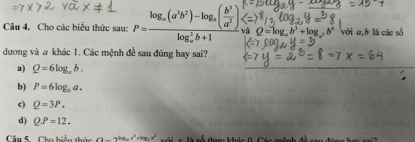 Cho các biểu thức sau: P=frac log _a(a^3b^2)-log _a( b^3/a^2 )(log _a)^2b+1 và Q=log _ab^3+log _a^2b^6 với a, b là các số
dương và a khác 1. Các mệnh đề sau đúng hay sai?
a) Q=6log _ab.
b) P=6log _ba.
c) Q=3P.
d) Q.P=12. 
Câu 5. Cho biểu thức O-2^(log _16)x^4+log _2x^2 với x là số thực khác 0. Các mệnh À sau đúng hay sai?