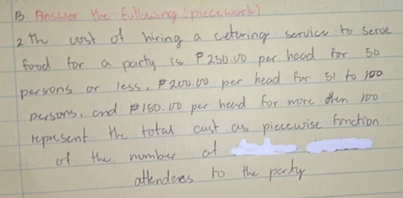 Answer the following piecework) 
2 th cost of hiring a cetring servicu to serve 
food for a party is P250. D0 per head for s0 
persons or less, 20u. 0 per head for 51 to r00
persons, and 150. D0 per hend for more ohen 100
represant the total cust as piecewise function 
of the number af 
attendenes to the parky