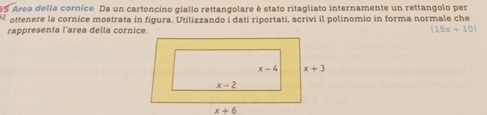 Area della cornice Da un cartoncino giallo rettangolare è stato ritagliato internamente un rettangolo per
ottenere la cornice mostrata in figura. Utilizzando i dati riportati, scrivi il polinomio in forma normale che
rappresenta l’area della cornice. [15x+10]