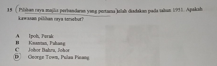 Pilihan raya majlis perbandaran yang pertama elah diadakan pada tahun 1951. Apakah
kawasan pilihan raya tersebut?
A Ipoh, Perak
B Kuantan, Pahang
C Johor Bahru, Johor
D George Town, Pulau Pinang