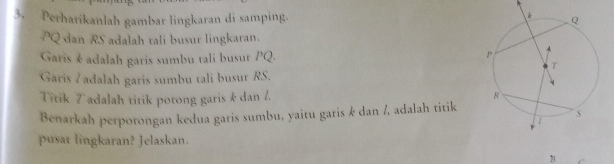 Perhatikanlah gambar lingkaran di samping.
PQ dan RS adalah tali busur lingkaran. 
Garis é adalah garis sumbu tali busur PQ. 
Garis Z adalah garis sumbu tali busur RS. 
Titik 7 adalah titik potong garis k dan /. 
Benarkah perpotongan kedua garis sumbu, yaitu garis k dan /, adalah titik 
pusat lingkaran? Jelaskan. 
B