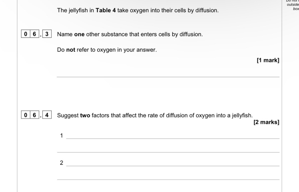 outside 
The jellyfish in Table 4 take oxygen into their cells by diffusion. box 
0 6. 3 Name one other substance that enters cells by diffusion. 
Do not refer to oxygen in your answer. 
[1 mark] 
_ 
0 6 . 4 Suggest two factors that affect the rate of diffusion of oxygen into a jellyfish. 
[2 marks] 
_1 
_ 
_2 
_