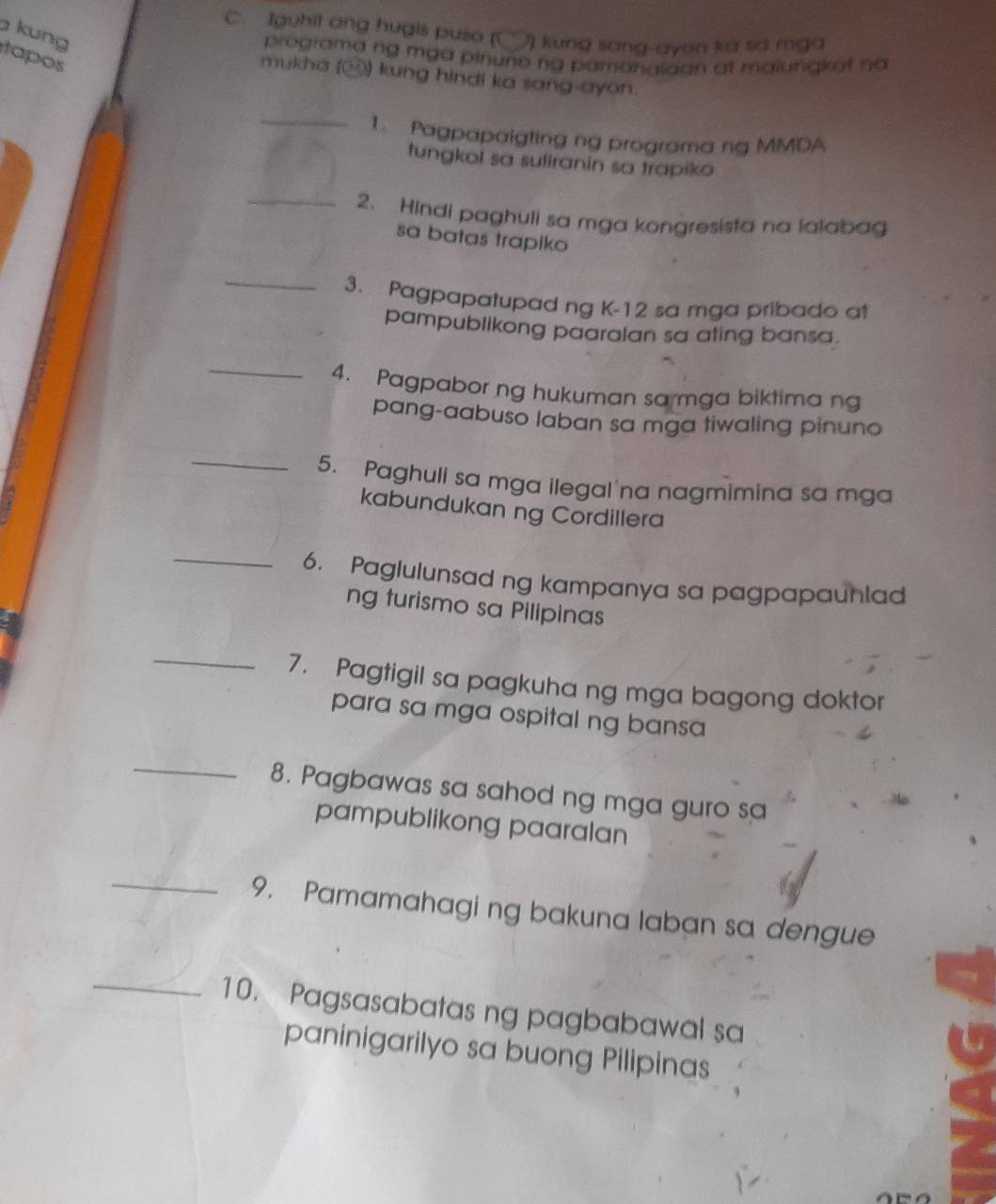 Iguhil ang hugis puso (( 7 kung sang ayon ka so mga 
kung 
programa ng mga pinune ng pamanalaon at maiungkot na 
tapos 
mukha () kung hindi ka sang-ayon. 
_ 
1. Pagpapaigting ng programa ng MMDA 
tungkol sa suliranin sa trapiko 
_2、 Hindi paghuli sa mga kongresista na lalabag 
sa batas trapiko 
_ 
3. Pagpapatupad ng K-12 sa mga pribado at 
pampublikong paaralan sa ating bansa. 
_ 
4. Pagpabor ng hukuman sa mga biktima ng 
pang-aabuso laban sa mga tiwaling pinuno 
_ 
5. Paghuli sa mga ilegal na nagmimina sa mga 
kabundukan ng Cordillera 
_ 
6. Paglulunsad ng kampanya sa pagpapaunlad 
ng turismo sa Pilipinas 
_ 
7. Pagtigil sa pagkuha ng mga bagong doktor 
para sa mga ospital ng bansa 
_ 
8. Pagbawas sa sahod ng mga guro sa 
pampublikong paaralan 
_9. Pamamahagi ng bakuna laban sa dengue 
_10. Pagsasabatas ng pagbabawal sa 
paninigarilyo sa buong Pilipinas