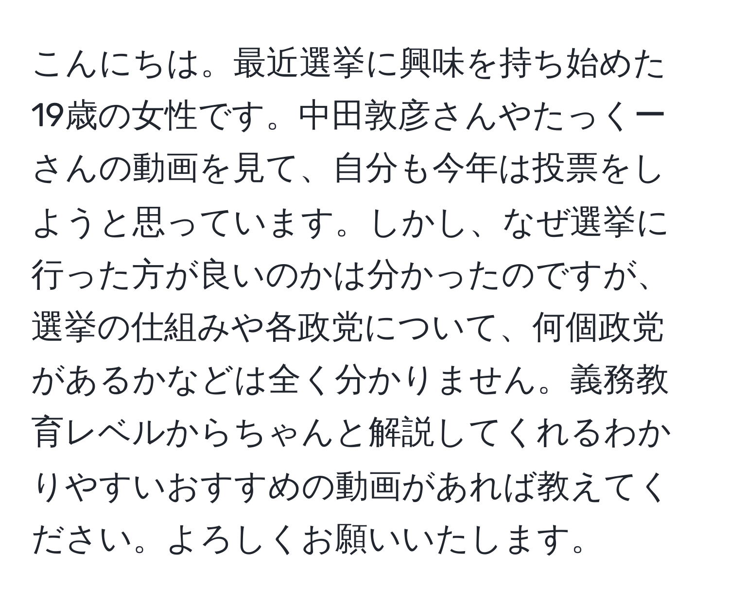 こんにちは。最近選挙に興味を持ち始めた19歳の女性です。中田敦彦さんやたっくーさんの動画を見て、自分も今年は投票をしようと思っています。しかし、なぜ選挙に行った方が良いのかは分かったのですが、選挙の仕組みや各政党について、何個政党があるかなどは全く分かりません。義務教育レベルからちゃんと解説してくれるわかりやすいおすすめの動画があれば教えてください。よろしくお願いいたします。