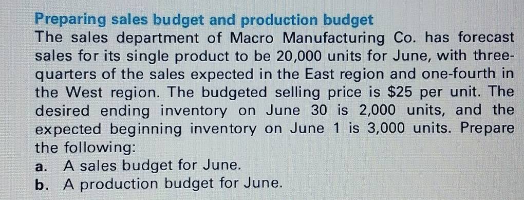 Preparing sales budget and production budget 
The sales department of Macro Manufacturing Co. has forecast 
sales for its single product to be 20,000 units for June, with three- 
quarters of the sales expected in the East region and one-fourth in 
the West region. The budgeted selling price is $25 per unit. The 
desired ending inventory on June 30 is 2,000 units, and the 
expected beginning inventory on June 1 is 3,000 units. Prepare 
the following: 
a. A sales budget for June. 
b. A production budget for June.