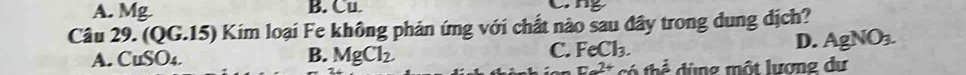 A. Mg B. Cu. 
Câu 29. (QG.15) Kim loại Fe không phản ứng với chất nào sau đây trong dung dịch?
A. CuSO_4. B. MgCl_2 C. FeCl_3.
D. AgNO_3. 
=2+ +hhat a d ng một lượng dự