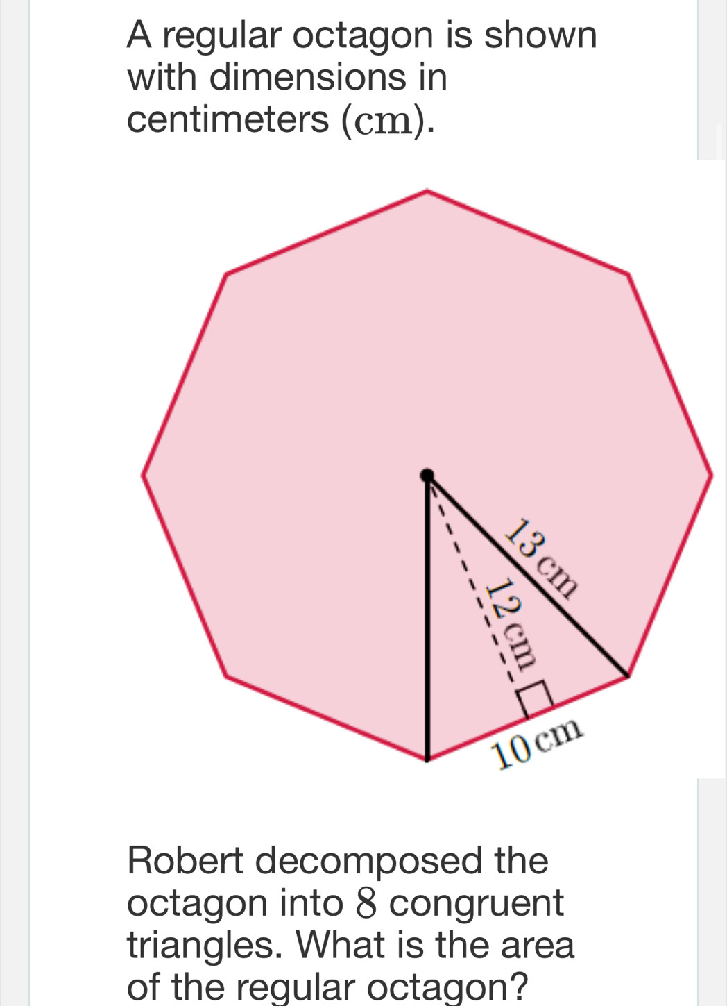 A regular octagon is shown 
with dimensions in
centimeters (cm). 
Robert decomposed the 
octagon into 8 congruent 
triangles. What is the area 
of the regular octagon?