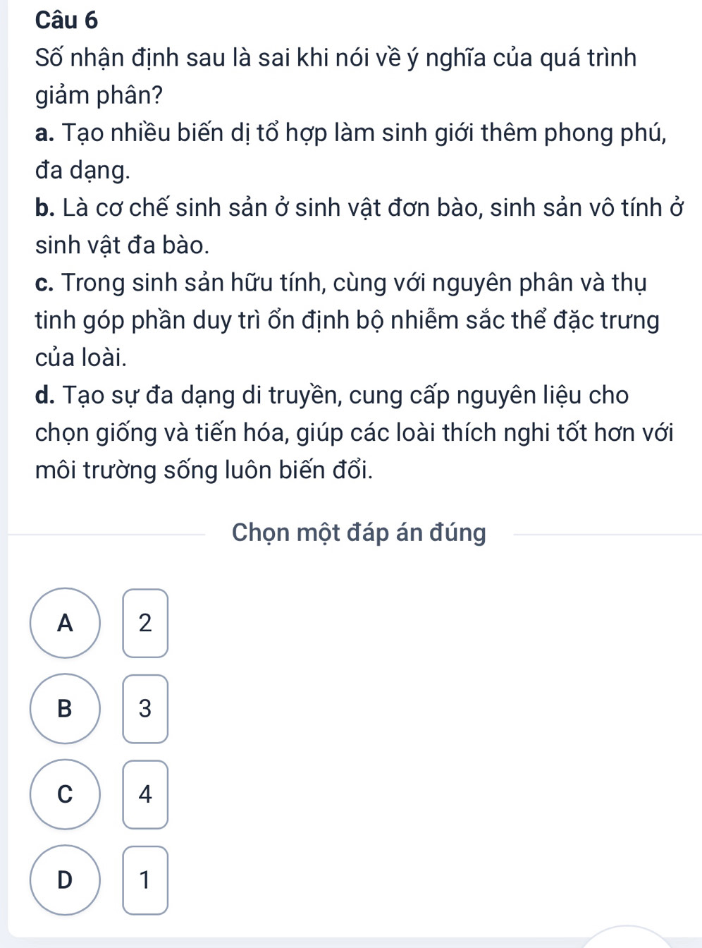 Số nhận định sau là sai khi nói về ý nghĩa của quá trình
giảm phân?
a. Tạo nhiều biến dị tổ hợp làm sinh giới thêm phong phú,
đa dạng.
b. Là cơ chế sinh sản ở sinh vật đơn bào, sinh sản vô tính ở
sinh vật đa bào.
c. Trong sinh sản hữu tính, cùng với nguyên phân và thụ
tinh góp phần duy trì ổn định bộ nhiễm sắc thể đặc trưng
của loài.
d. Tạo sự đa dạng di truyền, cung cấp nguyên liệu cho
chọn giống và tiến hóa, giúp các loài thích nghi tốt hơn với
môi trường sống luôn biến đổi.
Chọn một đáp án đúng
A 2
B 3
C 4
D 1