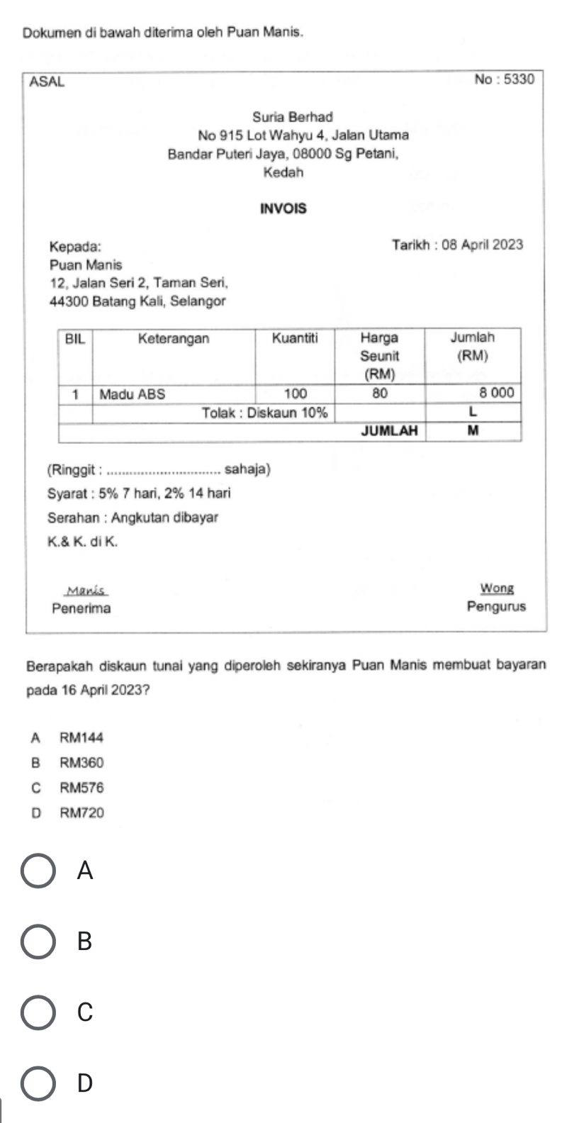 Dokumen di bawah diterima oleh Puan Manis.
ASAL No : 5330
Suria Berhad
No 915 Lot Wahyu 4, Jalan Utama
Bandar Puteri Jaya, 08000 Sg Petani,
Kedah
INVOIS
Kepada: Tarikh : 08 April 2023
Puan Manis
12, Jalan Seri 2, Taman Seri,
44300 Batang Kali, Selangor
(Ringgit : _sahaja)
Syarat : 5% 7 hari, 2% 14 hari
Serahan : Angkutan dibayar
K.& K. di K.
Manis Wong
Penerima Pengurus
Berapakah diskaun tunai yang diperoleh sekiranya Puan Manis membuat bayaran
pada 16 April 2023?
A RM144
B RM360
C RM576
D RM720
A
B
C
D