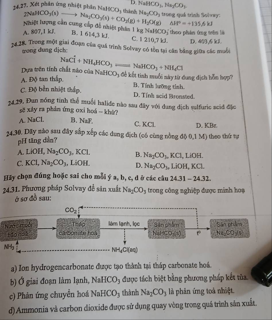 0.NaHCO_3,Na_2CO_3.
24.27. Xét phản ứng nhiệt phân NaH( CO_3 thành Na_2CO 3 trong quá trình Solvay:
2NaHCO_3(s)to Na_2CO_3(s)+CO_2(g)+H_2O(g) △ H°=+135.6kJ
Nhiệt lượng cân cung cấp để nhiệt phân 1 kgNaHCO_3 5 theo phản ứng trên là
A. 807,1 kJ. B. 1 614,3 kJ. C. 1 210,7 kJ. D. 403,6 kJ.
24.28. Trong một giai đoạn của quá trình Solvay có tồn tại cân bằng giữa các muối
trong dung dịch:
NaCl+NH_4HCO_3 , NaHCO_3+NH_4Cl
Dựa trên tính chất nào của NaHCO_3 đề kết tinh muối này từ dung dịch hỗn hợp?
A. Độ tan thấp.
B. Tính lưỡng tính.
C. Độ bền nhiệt thấp. D. Tính acid Bronsted.
24.29. Đun nóng tinh thể muối halide nào sau đây với dung dịch sulfuric acid đặc
sẽ xảy ra phản ứng oxi hoá - khử?
A. NaCl. B. NaF. C. KCl.
D. KBr.
24.30. Dãy nào sau đây sắp xếp các dung dịch (có cùng nồng độ 0,1 M) theo thứ tự
pH tăng dần?
A. LiOH, Na_2CO_3 , KCl.
B. Na_2CO_3 , KCl, LiOH.
C. KCL Na_2CO_3 , LiOH. , LiOH, KCl.
D. Na_2CO_3
Hãy chọn đúng hoặc sai cho mỗi ý a, b, c, d ở các câu 24.31-24.32.
24.31. Phương pháp Solvay để sản xuất Na_2CO_3 trong công nghiệp được minh hoạ
ở sơ đồ sau:
a) Ion hydrogencarbonate được tạo thành tại tháp carbonate hoá.
b) Ở giai đoạn làm lạnh, NaHCO_3 được tách biệt bằng phương pháp kết tủa.
c) Phản ứng chuyển hoá NaHCO_3 thành Na_2CO_3 là phản ứng toà nhiệt.
d) Ammonia và carbon dioxide được sử dụng quay vòng trong quá trình sản xuất.