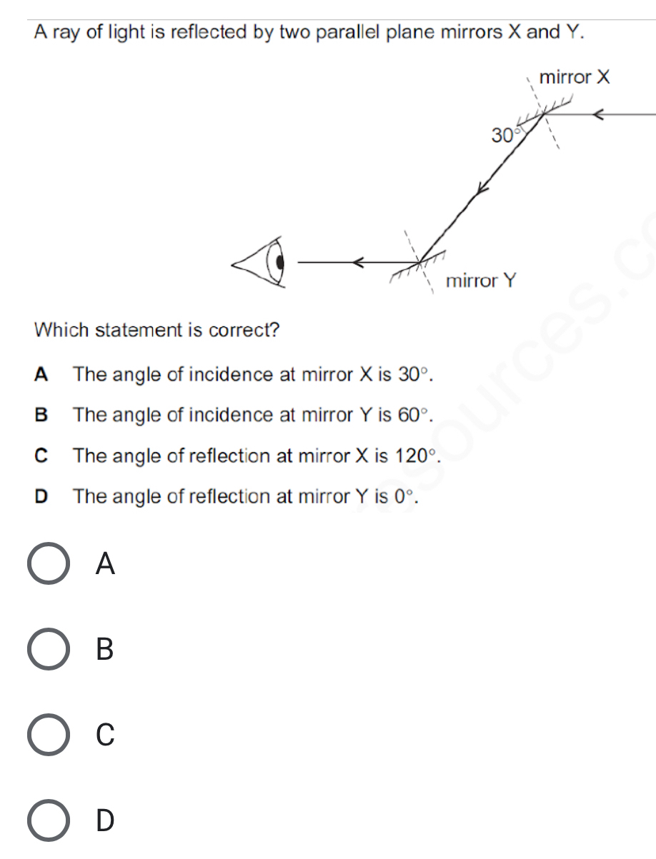 A ray of light is reflected by two parallel plane mirrors X and Y.
mirror X
30°
mirror Y
Which statement is correct?
A The angle of incidence at mirror X is 30°.
B The angle of incidence at mirror Y is 60°.
C The angle of reflection at mirror X is 120°.
D The angle of reflection at mirror Y is 0°. 
A
B
C
D