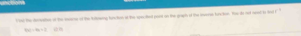 unctions 
t int the dervative of the inverse of the tollowing function at the specified paint on the graph of the inverse function. You do not need to find f^(-1)
f(x)=4x+2 (2,0)