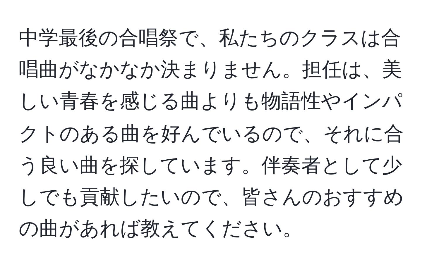 中学最後の合唱祭で、私たちのクラスは合唱曲がなかなか決まりません。担任は、美しい青春を感じる曲よりも物語性やインパクトのある曲を好んでいるので、それに合う良い曲を探しています。伴奏者として少しでも貢献したいので、皆さんのおすすめの曲があれば教えてください。