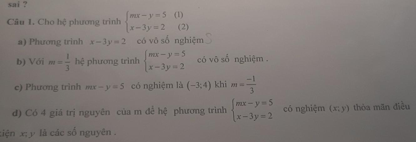 sai ? 
Câu 1. Cho hệ phương trình beginarrayl mx-y=5 x-3y=2endarray. (1) 
(2) 
a) Phương trình x-3y=2 có vô số nghiệm 
b) Với m= 1/3  hệ phương trình beginarrayl mx-y=5 x-3y=2endarray. có vô số nghiệm . 
c) Phương trình mx-y=5 có nghiệm là (-3;4) khi m= (-1)/3 
d) Có 4 giá trị nguyên của m đề hệ phương trình beginarrayl mx-y=5 x-3y=2endarray. có nghiệm (x;y) thòa mãn điều 
tiện x; y là các số nguyên .