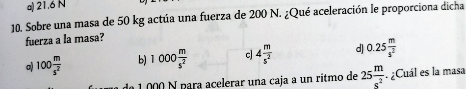 a) 21.6 N
10. Sobre una masa de 50 kg actúa una fuerza de 200 N. ¿Qué aceleración le proporciona dicha
fuerza a la masa?
c) 4 m/s^2 
a) 100 m/s^2 
b) 1000 m/s^2 
d) 0.25 m/s^2 
de 1 000 N para acelerar una caja a un ritmo de 25 m/s^2 . ¿Cuál es la masa