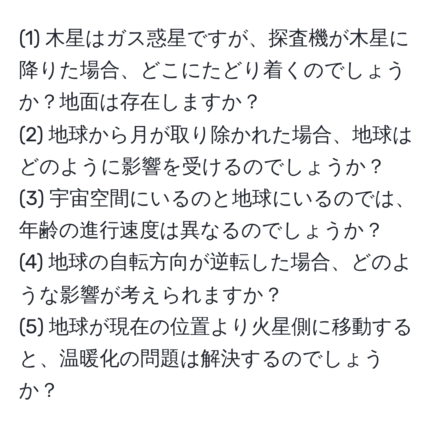 (1) 木星はガス惑星ですが、探査機が木星に降りた場合、どこにたどり着くのでしょうか？地面は存在しますか？  
(2) 地球から月が取り除かれた場合、地球はどのように影響を受けるのでしょうか？  
(3) 宇宙空間にいるのと地球にいるのでは、年齢の進行速度は異なるのでしょうか？  
(4) 地球の自転方向が逆転した場合、どのような影響が考えられますか？  
(5) 地球が現在の位置より火星側に移動すると、温暖化の問題は解決するのでしょうか？