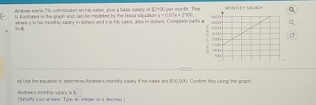 Andrew eams 7% commission on his sales, plus a base salary of $2100 per month. The 
is Eustræed in the graph and can be modeled ty the linear equation . y=0.07x+2100, 
1 di where y is his monthly salary in dollars and x is his sales, also in dollars. Complete parts 
c) Use the equation to determine Andrew's monthly salary if his sales are $10,000. Confirm this using the graph. 
□ . 
Andrew's monthly salary is $ (Simpity your answer Type an integer or a decimal.)