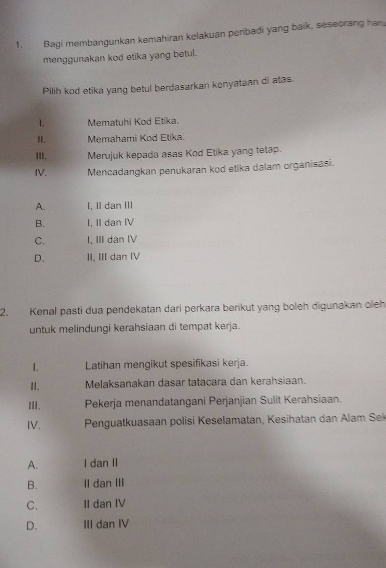 Bagi membangunkan kemahiran kelakuan peribadi yang baik, seseorang har
menggunakan kod etika yang betul.
Pilih kod etika yang betul berdasarkan kenyataan di atas.
1. Mematuhi Kod Etika.
I. Memahami Kod Etika.
III、 Merujuk kepada asas Kod Etika yang tetap.
IV. Mencadangkan penukaran kod etika dalam organisasi.
A. I, I dan Ⅲ
B. I, II dan IV
C. I, III dan IV
D. II, III dan IV
2. Kenal pasti dua pendekatan dari perkara berikut yang boleh digunakan oleh
untuk melindungi kerahsiaan di tempat kerja.
1. Latihan mengikut spesifikasi kerja.
Ⅱ. Melaksanakan dasar tatacara dan kerahsiaan.
ⅢI、 Pekerja menandatangani Perjanjian Sulit Kerahsiaan.
IV. Penguatkuasaan polisi Keselamatan, Kesihatan dan Alam Sek
A. I dan II
B. II dan III
C. II dan IV
D. III dan IV