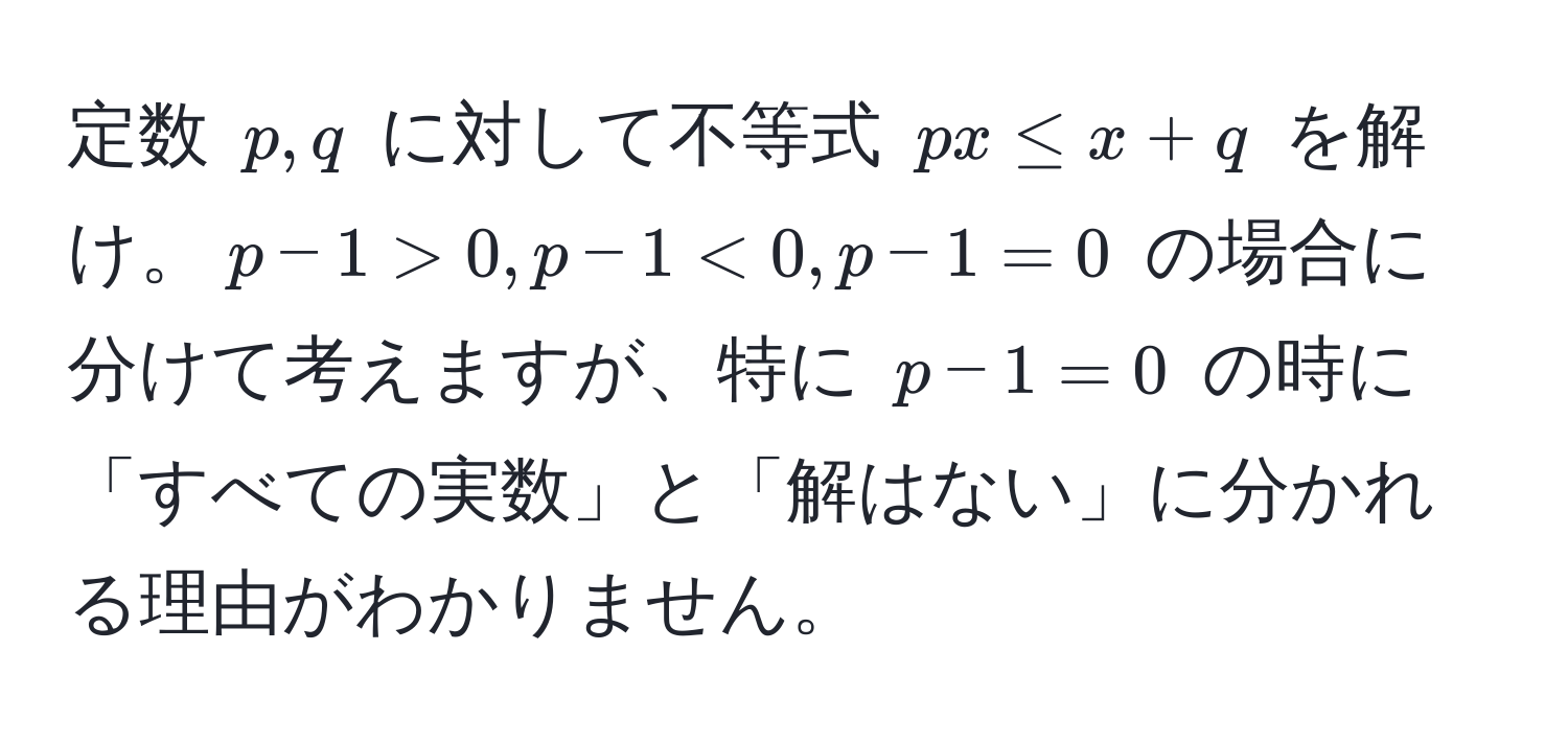 定数 $p, q$ に対して不等式 $px ≤ x + q$ を解け。$p - 1 > 0, p - 1 < 0, p - 1 = 0$ の場合に分けて考えますが、特に $p - 1 = 0$ の時に「すべての実数」と「解はない」に分かれる理由がわかりません。