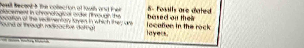 fessil Record ) the collection of fossits and ther 5 - Fossils are dated 
placement in chronological order (through the based on their 
location of the sedimentary layers in which they are location in the rock 
found or through radioactive dating) layers.